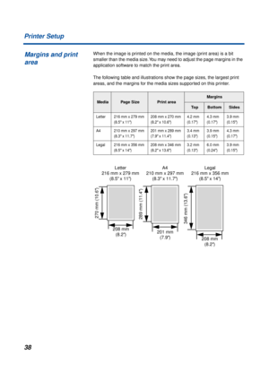 Page 3838 Printer Setup
When the image is printed on the media, the image (print area) is a bit 
smaller than the media size. You may need to adjust the page margins in the 
application software to match the print area.
The following table and illustrations show the page sizes, the largest print 
areas, and the margins for the media sizes supported on this printer.
MediaPage SizePrint area
Margins
To pBottomSides
Letter 216 mm x 279 mm 
(8.5
 x 11)208 mm x 270 mm 
(8.2 x 10.6)4.2 mm 
(0.17)4.3 mm 
(0.17)3.9 mm...