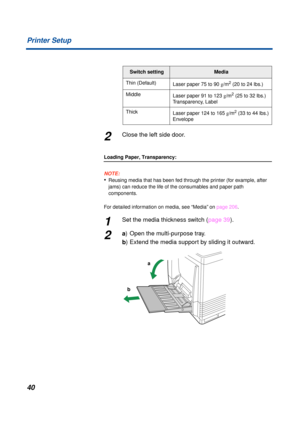 Page 4040 Printer Setup
2Close the left side door.
Loading Paper, Transparency:
NOTE:
•Reusing media that has been fed through the printer (for example, after 
jams) can reduce the life of the consumables and paper path 
components.
For detailed information on media, see “Media” on page 206.
1Set the media thickness switch (page 39).
2a) Open the multi-purpose tray.
b) Extend the media support by sliding it outward.
Switch settingMedia
Thin (Default)
Laser paper 75 to 90 g/m
2 (20 to 24 lbs.)
Middle
Laser paper...