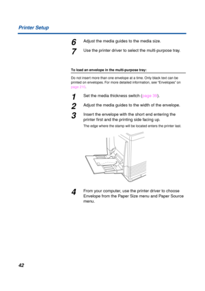 Page 42 
42 Printer Setup 
6 
Adjust the media guides to the media size. 
7 
Use the printer driver to select the multi-purpose tray. 
To load an envelope in the multi-purpose tray:  
Do not insert more than one envelope at a time. Only black text can be 
printed on envelopes. For more detailed information, see “Envelopes” on 
page 210. 
1 
Set the media thickness switch (page 39). 
2 
Adjust the media guides to the width of the envelope. 
3 
Insert the envelope with the short end entering the 
printer ﬁrst and...