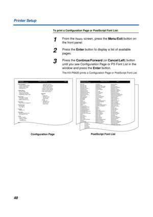 Page 48 
48 Printer Setup 
To print a Configuration Page or PostScript Font List: 
1 
From the  
Ready 
 screen, press the  
Menu/Exit 
 button on 
the front panel. 
2 
Press the  
Enter 
 button to display a list of available 
pages. 
3 
Press the  
Continue/Forward 
 (or  
Cancel/Left 
) button 
until you see Conﬁguration Page or PS Font List in the 
window and press the  
Enter 
 button. 
The KX-P8420 prints a Conﬁguration Page or PostScript Font List.
Configuration
Printer Name: KX-P8420Number of Fonts:...