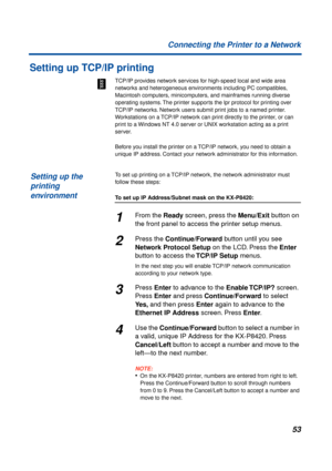 Page 5353 Connecting the Printer to a Network
Setting up TCP/IP printing
TCP/IP provides network services for high-speed local and wide area 
networks and heterogeneous environments including PC compatibles, 
Macintosh computers, minicomputers, and mainframes running diverse 
operating systems. The printer supports the lpr protocol for printing over 
TCP/IP networks. Network users submit print jobs to a named printer. 
Workstations on a TCP/IP network can print directly to the printer, or can 
print to a...