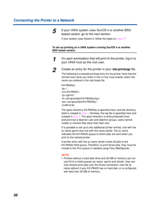 Page 5656 Connecting the Printer to a Network
5If your UNIX system uses SunOS 4 or another BSD-
based variant, go to the next section.
If your system uses Solaris 2, follow the steps on page 57.
To set up printing on a UNIX system running SunOS 4 or another 
BSD based variant:
1On each workstation that will print to the printer, log in to 
your UNIX host as the root user.
2Create an entry for the printer in your /etc/printcap ﬁle.
The following is a sample printcap entry for the printer. Note that the 
remote...