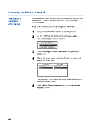 Page 6666 Connecting the Printer to a Network
The NetWare print server and print queue are created and conﬁgured from 
NetWare Print Console, a NetWare utility that is stored in NetWare’s 
PUBLIC directory.
To set up the NetWare server for printing to the KX-P8420:
1Log in to the NetWare server as the Supervisor.
2At the NetWare MS-DOS prompt, type pconsole
The Available Options menu is displayed.
3Select Change Current File Server and press the 
Enter key.
4Using the arrow keys, select the ﬁle server name and...