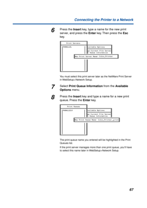 Page 6767 Connecting the Printer to a Network
6Press the Insert key, type a name for the new print 
server, and press the Enter key. Then press the Esc 
key.
You must select this print server later as the NetWare Print Server 
in WebSetup > Network Setup.
7Select Print Queue Information from the Available 
Options menu.
8Press the Insert key and type a name for a new print 
queue. Press the Enter key.
The print queue name you entered will be highlighted in the Print 
Queues list.
If the print server manages...