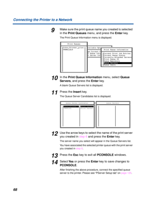 Page 6868 Connecting the Printer to a Network
9Make sure the print queue name you created is selected 
in the Print Queues menu, and press the Enter key. 
The Print Queue Information menu is displayed.
10In the Print Queue Information menu, select Queue 
Servers, and press the Enter key.
A blank Queue Servers list is displayed.
11Press the Insert key.
The Queue Server Candidates list is displayed.
12Use the arrow keys to select the name of the print server 
you created in step 6 and press the Enter key.
The...