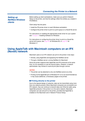 Page 69 
69 Connecting the Printer to a Network 
Before setting up client workstations, make sure you perform Network 
Setup on the printer, and that the settings reﬂect the entities you created in   
PCONSOLE  
.
Client setup has two parts: 
• 
Install the PS printer driver on each Windows workstation. 
• 
Conﬁgure the printer driver to print to a print queue on a Novell ﬁle server.
For instructions on installing the appropriate printer driver for your system 
see “Chapter 4 Installing Software for Windows”....