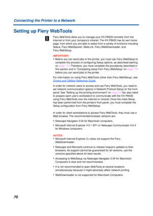 Page 7070
Connecting the Printer to a Network
Setting up Fiery WebTools
Fiery WebTools allow you to manage your KX-P8420 remotely from the 
Internet or from your company’s intranet. The KX-P8420 has its own home 
page, from which you are able to select from a variety of functions including 
Status, Fiery WebSpooler, WebLink, Fiery WebDownloader, and 
Fiery WebSetup.
IMPORTANT:
• Before you can send jobs to the printer, you must use Fiery WebSetup to 
complete the process of conﬁguring Setup options, as...