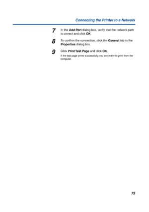 Page 7575 Connecting the Printer to a Network
7In the Add Port dialog box, verify that the network path 
is correct and click OK.
8To conﬁrm the connection, click the General tab in the 
Properties dialog box.
9Click Print Test  Page and click OK.
If the test page prints successfully, you are ready to print from the 
computer. 