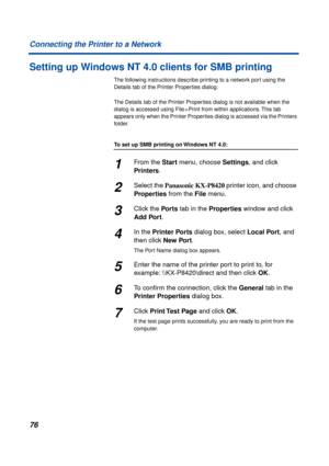 Page 7676 Connecting the Printer to a Network
Setting up Windows NT 4.0 clients for SMB printing
The following instructions describe printing to a network port using the 
Details tab of the Printer Properties dialog. 
The Details tab of the Printer Properties dialog is not available when the 
dialog is accessed using File > Print from within applications. This tab 
appears only when the Printer Properties dialog is accessed via the Printers 
folder.
To set up SMB printing on Windows NT 4.0:
1From the Start...