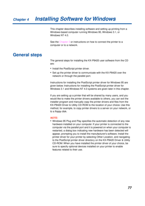 Page 77Chapter 4
77Installing Software for Windows
This chapter describes installing software and setting up printing from a 
Windows-based computer running Windows 95, Windows 3.1, or 
Windows NT 4.0.
See the Chapter 3 or instructions on how to connect the printer to a 
computer or to a network.
General steps
The general steps for installing the KX-P8420 user software from the CD 
are:
•Install the PostScript printer driver.
•Set up the printer driver to communicate with the KX-P8420 over the 
network or...