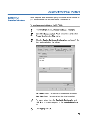 Page 7979 Installing Software for Windows
When the printer driver is installed, specify the optional devices installed on 
your printer to enable use of options relating to those devices.
To specify devices installed on the KX-P8420:
1From the Start menu, choose Settings>Printers.
2Select the Panasonic KX-P8420 printer icon and select 
Properties from the File menu.
3Click the Device Options>Options tab, and specify the 
devices installed on the printer.
2nd Feeder—Select if an optional 500 sheet feeder is...