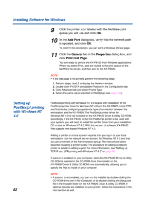 Page 8282 Installing Software for Windows
9Click the printer icon labeled with the NetWare print 
queue you will use and click OK.
10In the Add Port dialog box, verify that the network path 
is updated, and click OK.
To conﬁrm the connection, you can print a Windows 95 test page.
11Click the General tab in the Properties dialog box, and 
click Print Test  Page.
You are ready to print to the KX-P8420 from Windows applications. 
When you select Print, jobs are routed to the print queue on the 
NetWare ﬁle server,...