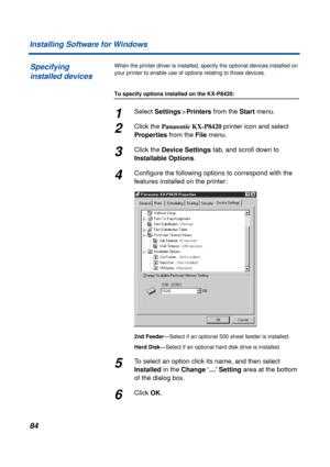 Page 8484 Installing Software for Windows
When the printer driver is installed, specify the optional devices installed on 
your printer to enable use of options relating to those devices.
To specify options installed on the KX-P8420:
1Select Settings>Printers from the Start menu.
2Click the Panasonic KX-P8420 printer icon and select 
Properties from the File menu.
3Click the Device Settings tab, and scroll down to 
Installable Options.
4Conﬁgure the following options to correspond with the 
features installed...