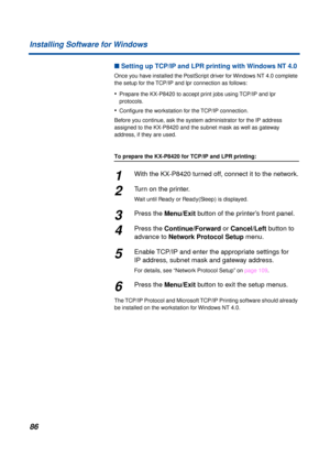 Page 8686 Installing Software for Windows
n Setting up TCP/IP and LPR printing with Windows NT 4.0
Once you have installed the PostScript driver for Windows NT 4.0 complete 
the setup for the TCP/IP and lpr connection as follows:
•Prepare the KX-P8420 to accept print jobs using TCP/IP and lpr 
protocols.
•Conﬁgure the workstation for the TCP/IP connection.
Before you continue, ask the system administrator for the IP address 
assigned to the KX-P8420 and the subnet mask as well as gateway 
address, if they are...