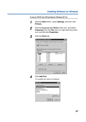 Page 8787 Installing Software for Windows
To set up TCP/IP and LPR printing for Windows NT 4.0:
1Click the Start button, select Settings, and then click 
Printers.
2Click the Panasonic KX-P8420 printer icon, and select 
Properties from the File menu (or right-click the printer 
icon, and left-click Properties).
3Click the Por ts tab.
4Click Add Port.
The available port types are displayed. 