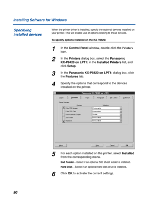 Page 9090 Installing Software for Windows
When the printer driver is installed, specify the optional devices installed on 
your printer. This will enable use of options relating to those devices.
To specify options installed on the KX-P8420:
1In the Control Panel window, double-click the Printers 
icon.
2In the Printers dialog box, select the Panasonic 
KX-P8420 on LPT1: in the Installed Printers list, and 
click Setup.
3In the Panasonic KX-P8420 on LPT1: dialog box, click 
the Features tab.
4Specify the...