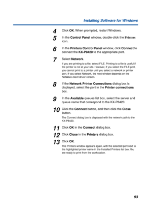 Page 9393 Installing Software for Windows
4Click OK. When prompted, restart Windows.
5In the Control Panel window, double-click the Printers 
icon.
6In the Printers Control Panel window, click Connect to 
connect the KX-P8420 to the appropriate port.
7Select Network.
If you are printing to a ﬁle, select FILE. Printing to a ﬁle is useful if 
the printer is not at your site. However, if you select the FILE port, 
you cannot print to a printer until you select a network or printer 
port. If you select Network, the...