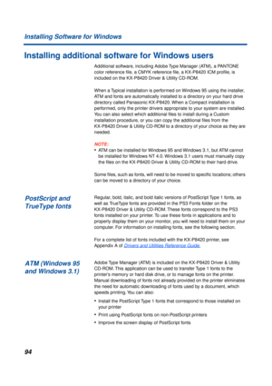 Page 9494
Installing Software for Windows
Installing additional software for Windows users
Additional software, including Adobe Type Manager (ATM), a PANTONE 
color reference ﬁle, a CMYK reference ﬁle, a KX-P8420 ICM proﬁle, is 
included on the KX-P8420 Driver & Utility CD-ROM.
When a Typical installation is performed on Windows 95 using the installer, 
ATM and fonts are automatically installed to a directory on your hard drive 
directory called Panasonic KX-P8420. When a Compact installation is 
performed,...