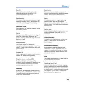 Page 7373 Glossary
Density
A precise measurement of the light energy 
transmitted or reflected by a surface in the 
presence of a standard light source.
Densitometer
An instrument that measures density according to 
a specified standard. Status T densitometers are 
commonly used in the graphic arts industry. 
Four-color printer
A printing device that uses cyan, magenta, yellow, 
and black ink or toner.
Gamut
A range of colors. A device gamut is the range of 
colors that a device, such as a printer, can...