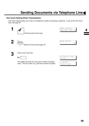 Page 10199
One-Touch Dialing (Direct Transmission)
One-Touch Dialing allows you to dial a full telephone number by pressing a single key.  To set up the One-Touch
keys, see page 63.
1
 Set document(s) face down.
2
 Make sure that the lamp goes off.
3
Press a One-Touch key.
Ex:
The display will show the One-Touch number and station 
name.  The full number (e.g. 5551234) will then be dialed.
ENTER STATION(S)
THEN PRESS START 00%
MEMORYENTER STATION
                 00%
01(Station name)
5551234
* DIALING *
(Station...