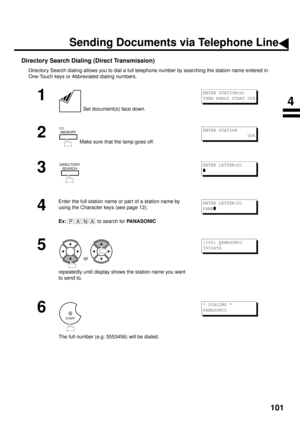 Page 103101
Directory Search Dialing (Direct Transmission)
Directory Search dialing allows you to dial a full telephone number by searching the station name entered in 
One-Touch keys or Abbreviated dialing numbers.
1
 Set document(s) face down.
2
 Make sure that the lamp goes off.
3
4
Enter the full station name or part of a station name by 
using the Character keys (see page 12).
Ex:
 to search for PANASONIC
5
 or 
repeatedly until display shows the station name you want 
to send to.
6
The full number (e.g....