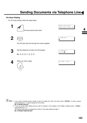 Page 105103
On-Hook Dialing
For On-Hook Dialing, follow the steps below.
 (see Note 1) (see Note 2)
1
 Set document(s) face down.
2
You will hear dial tone through the monitor speaker.
3
Dial the telephone number from the keypad.
Ex:
4
When you hear a beep,
1. If you need a special access number to get an outside line, dial it first then press   to enter a pause
(represented by a -) before dialing the full number.
Ex: 9 PAUSE 5551234
2.  If you are using Pulse dialing and you wish to change to Tone dialing in...