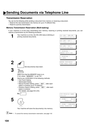 Page 106104
Transmission Reservation
You can do the following while sending a document from memory or receiving a document.
• Reserve the next transmission into memory for up to 70 different files.
• Reserve a priority transmission.
Memory Transmission Reservation (Multi-tasking)
If your machine is on-line busy transmitting from memory, receiving or printing received documents, you can
reserve a transmission by the following procedure.
 (see Note 1)
1
Your machine is on-line, the ON LINE lamp is blinking or...