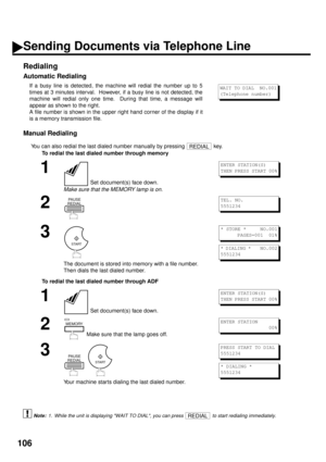Page 108106
Redialing
Automatic Redialing 
Manual Redialing
You can also redial the last dialed number manually by pressing   key.
To redial the last dialed number through memory
To redial the last dialed number through ADF
 (see Note 1)If a busy line is detected, the machine will redial the number up to 5
times at 3 minutes interval.  However, if a busy line is not detected, the
machine will redial only one time.  During that time, a message will
appear as shown to the right.
A file number is shown in the upper...
