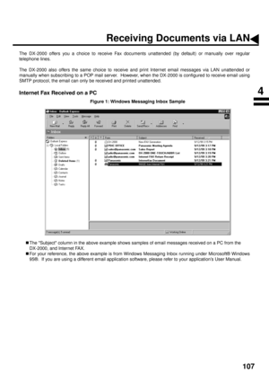 Page 109107
Receiving Documents via LAN
The DX-2000 offers you a choice to receive Fax documents unattended (by default) or manually over regular
telephone lines.
The DX-2000 also offers the same choice to receive and print Internet email messages via LAN unattended or
manually when subscribing to a POP mail server.  However, when the DX-2000 is configured to receive email using
SMTP protocol, the email can only be received and printed unattended.
Internet Fax Received on a PC
Figure 1: Windows Messaging Inbox...