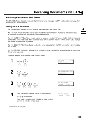 Page 111109
Receiving Email from a POP Server
The DX-2000 offers a choice to receive and print Internet email messages via LAN unattended or manually when
subscribing to a POP mail server.
Setting the POP Parameters
Set the parameters per tinent to the POP server (Fax Parameters Nos. 146 to 149).
No. 146 (POP TIMER): Enter the interval to check and retrieve email from the POP server (0 to 60 minutes).  
If 0 minutes is entered, the POP server is not checked for mail.
No. 147 (AUTO POP RCV): When there is mail to...