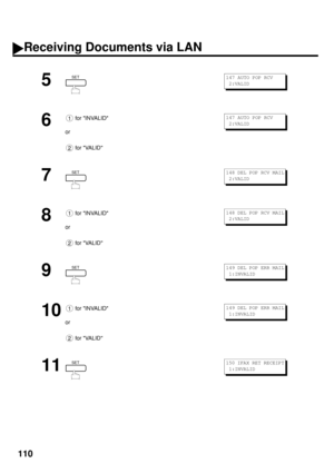 Page 112110
5
6
 for INVALID
or
 for VALID
7
8
 for INVALID
or
 for VALID
9
10
 for INVALID
or
 for VALID
11
SET147 AUTO POP RCV
 2:VALID
1
2
147 AUTO POP RCV
 2:VALID
SET148 DEL POP RCV MAIL
 2:VALID
1
2
148 DEL POP RCV MAIL
 2:VALID
SET149 DEL POP ERR MAIL
 1:INVALID
1
2
149 DEL POP ERR MAIL
 1:INVALID
SET150 IFAX RET RECEIPT
 1:INVALID
Receiving Documents via LAN 