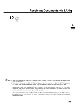 Page 113111
 (see Note 1)  (see Note 2)
12
1. When an unsupported file attachment is received, an error message is printed to inform you that the file attachment
could not be printed.
2. When Fax Parameter No. 148 (DEL POP RCV MAIL) and/or Fax Parameter No. 149 (DEL POP ERR MAIL) are set
to 1:Invalid, email with errors will not be erased.  This will allow you to retrieve this email from your PC later.
Furthermore, if these Fax Parameters are set to 1:Invalid, you will need to delete mails from the POP server...