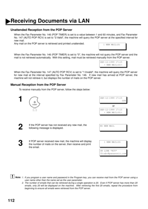 Page 114112
Unattended Reception from the POP Server
When the Fax Parameter No. 146 (POP TIMER) is set to a value between 1 and 60 minutes, and Fax Parameter
No. 147 (AUTO POP RCV) is set to 2:Valid, the machine will query the POP server at the specified interval for
new mail.  
Any mail on the POP server is retrieved and printed unattended.  
When the Fax Parameter No. 146 (POP TIMER) is set to 0, the machine will not query the POP server and the
mail is not retrieved automatically.  With this setting, mail...