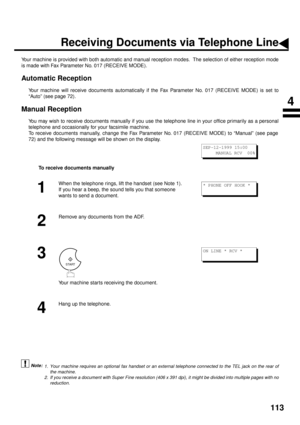 Page 115113
Receiving Documents via Telephone Line
Your machine is provided with both automatic and manual reception modes.  The selection of either reception mode
is made with Fax Parameter No. 017 (RECEIVE MODE). 
Automatic Reception
Your machine will receive documents automatically if the Fax Parameter No. 017 (RECEIVE MODE) is set to
“Auto” (see page 72). 
Manual Reception
You may wish to receive documents manually if you use the telephone line in your office primarily as a personal
telephone and...