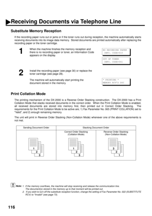 Page 118116
Substitute Memory Reception (see Note 1) (see Note 2)
If the recording paper runs out or jams or if the toner runs out during reception, the machine automatically starts
receiving documents into its image data memory.  Stored documents are printed automatically after replacing the
recording paper or the toner cartridge.
Print Collation Mode 
The printing mechanism of the DX-2000 is a Reverse Order Stacking construction.  The DX-2000 has a Print
Collation Mode that stacks received documents in the...