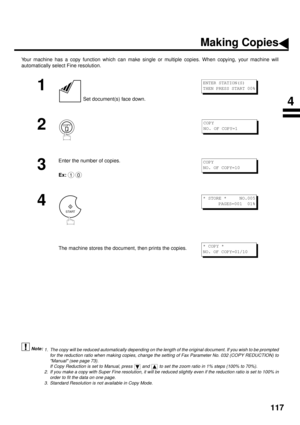 Page 119117
Making Copies
Your machine has a copy function which can make single or multiple copies. When copying, your machine will
automatically select Fine resolution.
 (see Note 1)
 (see Note 2)
 (see Note 3)
1
 Set document(s) face down.
2
3
Enter the number of copies.
Ex:
4
The machine stores the document, then prints the copies.
1. The copy will be reduced automatically depending on the length of the original document. If you wish to be prompted
for the reduction ratio when making copies, change the...