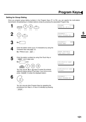 Page 123121
Setting for Group Dialing
Once you program group dialing numbers in the Program Keys (P1 to P8), you can specify the multi-station
transmission (broadcasting) to multiple stations simply by pressing the associated Program Key.
1
        
2
  
3Ex:
4
Enter the station name (up to 15 characters) by using the 
Character keys (see page 12).
Ex:  
PROG.A and 
5
Enter the station numbers by using One-Touch Key or 
 and 3-digit code.
Ex:  
and  
        
You may use the   or   keys to review the entered...