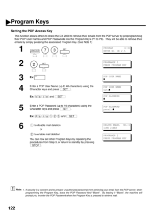 Page 124122
Setting the POP Access Key
This function allows others to share the DX-2000 to retrieve their emails from the POP server by preprogramming
their POP User Names and POP Passwords into the Program Keys (P1 to P8).  They will be able to retrieve their
emails by simply pressing the associated Program Key. (See Note 1) (see Note 1)
1
        
2
  
3Ex:
4
Enter a POP User Name (up to 40 characters) using the 
Character keys and press  .
Ex:
 and 
5
Enter a POP Password (up to 10 characters) using the...