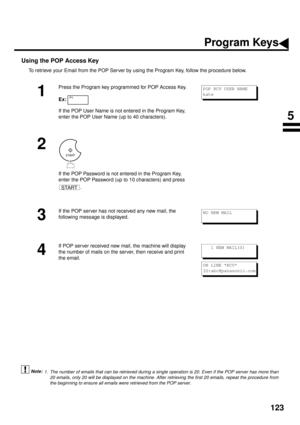 Page 125123
Using the POP Access Key (see Note 1)
To retrieve your Email from the POP Server by using the Program Key, follow the procedure below.
1. The number of emails that can be retrieved during a single operation is 20. Even if the POP server has more than
20 emails, only 20 will be displayed on the machine. After retrieving the first 20 emails, repeat the procedure from
the beginning to ensure all emails were retrieved from the POP server.
1
Press the Program key programmed for POP Access Key.
Ex:
If the...