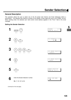 Page 127125
Sender Selection
General Description
This operation allows the user to select one of the 25 preset User Names and Email Addresses before a
transmission.  The selected User Names is printed on the Header of each page sent and on the COMM. Journal.
When sending email, the selected user name and/or email address appears in the From: field of the email
message.
Setting the Sender Selection
1
  
2
  
3
        
4
5
6
Enter the Sender Selection number.
Ex:
 (01 to 24)
Continued on the next page......