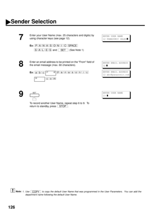 Page 128126
 (see Note 1)
7
Enter your User Name (max. 25 characters and digits) by 
using character keys (see page 12). 
Ex:  
  
and  
(See Note 1) 
8
Enter an email address to be printed on the From field of 
the email message (max. 60 characters).
Ex:
9
To record another User Name, repeat step 6 to 9.  To 
return to standby, press  .
1. Use   to copy the default User Name that was programmed in the User Parameters.  You can add the
department name following the default User Name.
PANASONICSPACE
SALESSET...