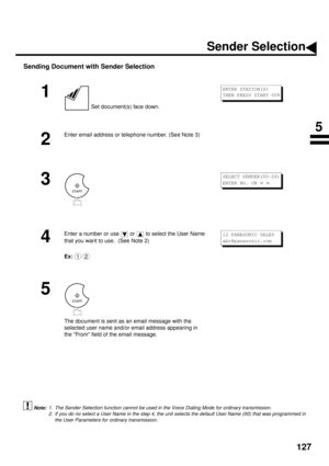 Page 129127
Sending Document with Sender Selection
 (see Note 1)  (see Note 2) 
1
 Set document(s) face down.
2
Enter email address or telephone number. (See Note 3)
3
4
Enter a number or use   or   to select the User Name 
that you want to use.  (See Note 2) 
Ex:
5
The document is sent as an email message with the 
selected user name and/or email address appearing in 
the From field of the email message.
1. The Sender Selection function cannot be used in the Voice Dialing Mode for ordinary transmission.
2. If...