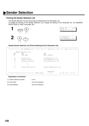 Page 130128
Printing the Sender Selection List
The Sender Selection List can be printed out following the Fax Parameter List.  
To enable the printing of the Sender Selection List, change the setting of Fax Parameter No. 145 (SENDER
SELECTION) to Valid (see page 125).
Sample Sender Selection List (Prints following the Fax Parameter List)
Explanation of Contents
1
  
2
  
*************** -FAX PARAMETER LIST- ***************** DATE SEP-12-1999 ***** TIME 15:00 ***P.02
          SENDER SELECTION LIST
       (1)...