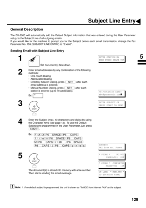 Page 131129
Subject Line Entry
General Description
The DX-2000 will automatically add the Default Subject information that was entered during the User Parameter
setup, to the Subject Line of all outgoing emails.
If you would like for the machine to prompt you for the Subject before each email transmission, change the Fax
Parameter No. 159 (SUBJECT LINE ENTRY) to 2:Valid. (see Note 1)
Sending Email with Subject Line Entry
1. If no default subject is programmed, the unit is shown as IMAGE from Internet FAX as the...