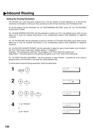 Page 132130
Inbound Routing
Setting the Routing Parameters
The DX-2000 can route documents received from a G3 fax machine to email address(s) or to Internet Fax
machine(s) connected to a LAN as an email, as well as to other G3 fax machine(s) over the telephone line.
To use this feature, the Fax Parameter No. 152 SUB-ADDRESS ROUTING and/or No. 153 TSI ROUTING
must be set to 2:Valid.
No. 152 SUB-ADDRESS ROUTING: Set this parameter to perform an ITU-T sub-address query within its auto
dialer and to route the...