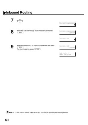 Page 136134
 (see Note 1)
7
8
Enter the sub-address (up to 20 characters) and press 
.
9
Enter a Numeric ID (TSI) (up to 20 characters) and press 
.
To return to stanby, press  .
1. + and SPACE entries in the ROUTING: TSI field are ignored by the receiving machine.
SET
ROUTING: SUB-ADDRESS
z
SETROUTING: SUB-ADDRESS
1234567
ROUTING: TSI
z
SET
STOP
ROUTING: TSI
1234567
ONE-TOUCH< >
PRESS ONE-TOUCH
Inbound Routing
Note: 