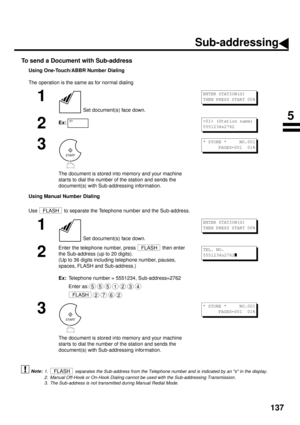 Page 139137
To send a Document with Sub-address
Using One-Touch/ABBR Number Dialing
The operation is the same as for normal dialing
Using Manual Number Dialing
Use   to separate the Telephone number and the Sub-address.
 (see Note 1) (see Note 2) (see Note 3)
1
 Set document(s) face down.
2Ex:
3
The document is stored into memory and your machine 
star ts to dial the number of the station and sends the 
document(s) with Sub-addressing information.
1
 Set document(s) face down.
2
Enter the telephone number, press...