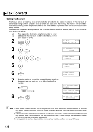 Page 140138
Fax Forward
Setting Fax Forward
This feature allows all incoming faxes or emails to be forwarded to the station registered in the one-touch or
abbreviated dialing number.  Once the faxes or emails are received in the memory, the machine will forward the
received document(s) to the telephone number or the email address registered in the one-touch or abbreviated
dialing number.
This function is convenient when you would like to receive faxes or emails in another place (i. e. your home) at
night or...