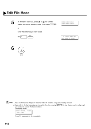 Page 144142
 (see Note 1)
 (see Note 2)
5
To delete the station(s), press   or   key until the 
station you want to delete appears.  Then press  .
or
Enter the station(s) you want to add.
Ex:  
6
1. Your machine cannot change the station(s) in the file while it is being sent or waiting to redial.
2. If you edit the file that is saved as an incomplete file, after pressing   in step 6, your machine will prompt
you whether to execute the file immediately.
The display shows:
 
Press   to execute the file...