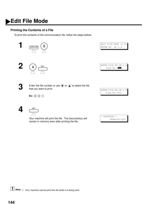 Page 146144
Printing the Contents of a File
To print the contents of the communication file, follow the steps bellow.
 (see Note 1)
1
  
2
  
3
Enter the file number or use   or   to select the file 
that you want to print.
Ex:  
4
Your machine will print the file.  The document(s) will 
remain in memory even after printing the file.
1. Your machine cannot print the file while it is being sent.
FUNCTION9
EDIT FILE MODE (1-6)
ENTER NO. OR 
Ú Ù 
4SETENTER FILE NO.OR Ú Ù
    FILE NO.=zzz
001
ENTER FILE NO.OR Ú Ù...